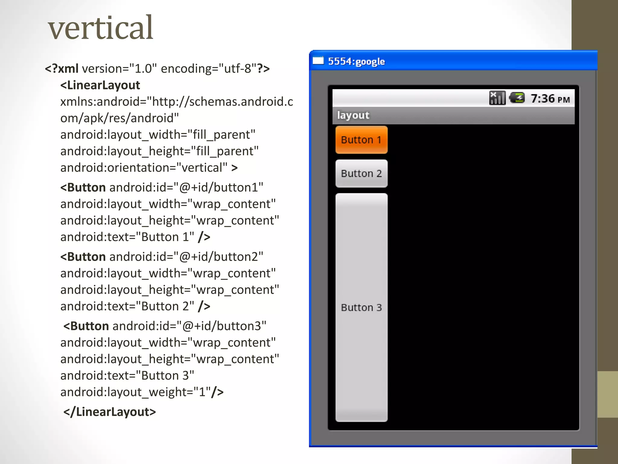 vertical
<?xml version="1.0" encoding="utf-8"?>
<LinearLayout
xmlns:android="http://schemas.android.c
om/apk/res/android"
android:layout_width="fill_parent"
android:layout_height="fill_parent"
android:orientation="vertical" >
<Button android:id="@+id/button1"
android:layout_width="wrap_content"
android:layout_height="wrap_content"
android:text="Button 1" />
<Button android:id="@+id/button2"
android:layout_width="wrap_content"
android:layout_height="wrap_content"
android:text="Button 2" />
<Button android:id="@+id/button3"
android:layout_width="wrap_content"
android:layout_height="wrap_content"
android:text="Button 3"
android:layout_weight="1"/>
</LinearLayout>
 