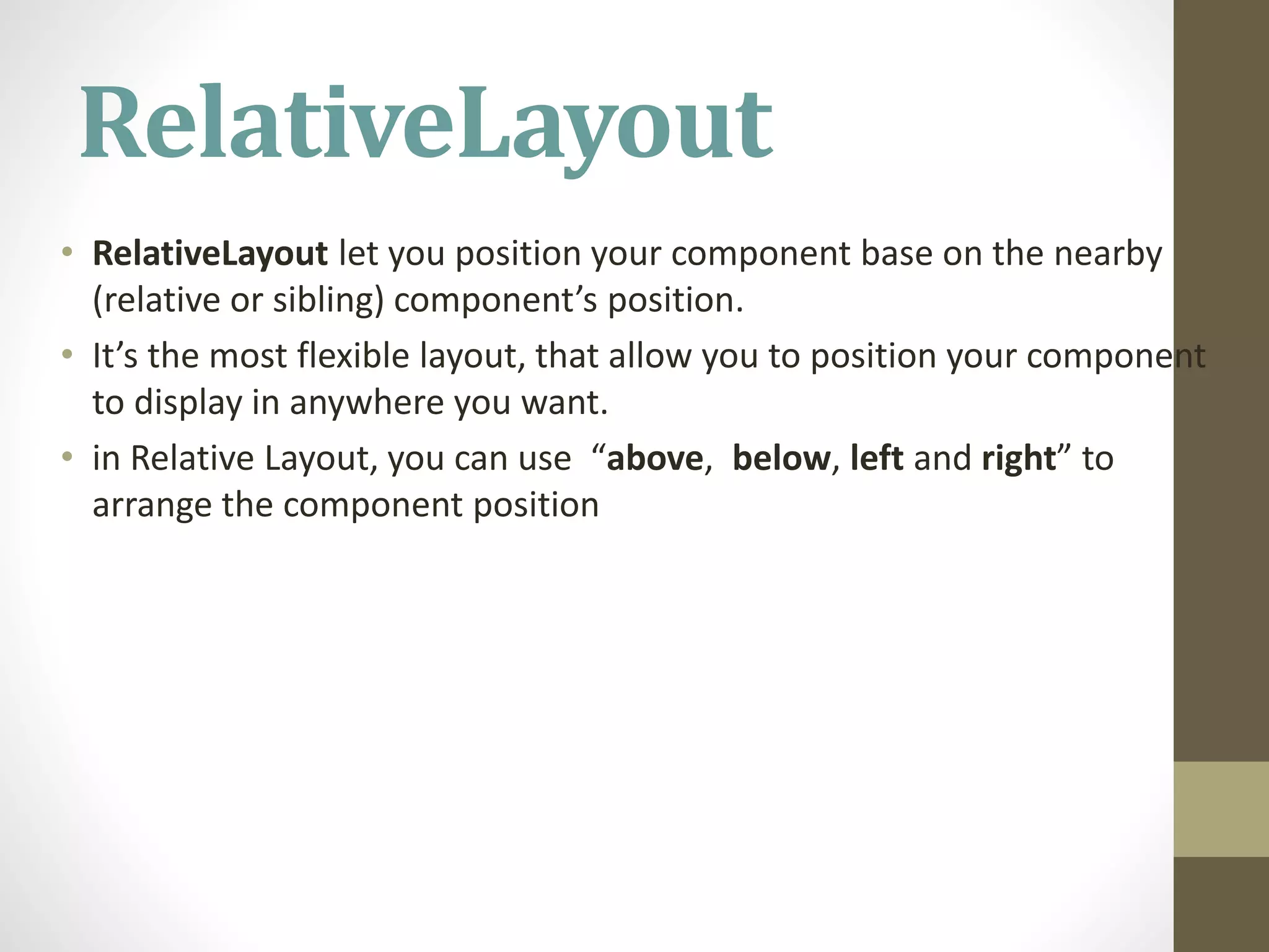 RelativeLayout
• RelativeLayout let you position your component base on the nearby
(relative or sibling) component’s position.
• It’s the most flexible layout, that allow you to position your component
to display in anywhere you want.
• in Relative Layout, you can use “above, below, left and right” to
arrange the component position
 