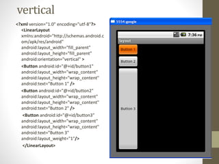 vertical
<?xml version="1.0" encoding="utf-8"?>
<LinearLayout
xmlns:android="http://schemas.android.c
om/apk/res/android"
android:layout_width="fill_parent"
android:layout_height="fill_parent"
android:orientation="vertical" >
<Button android:id="@+id/button1"
android:layout_width="wrap_content"
android:layout_height="wrap_content"
android:text="Button 1" />
<Button android:id="@+id/button2"
android:layout_width="wrap_content"
android:layout_height="wrap_content"
android:text="Button 2" />
<Button android:id="@+id/button3"
android:layout_width="wrap_content"
android:layout_height="wrap_content"
android:text="Button 3"
android:layout_weight="1"/>
</LinearLayout>
 