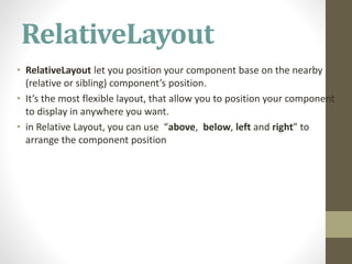 RelativeLayout
• RelativeLayout let you position your component base on the nearby
(relative or sibling) component’s position.
• It’s the most flexible layout, that allow you to position your component
to display in anywhere you want.
• in Relative Layout, you can use “above, below, left and right” to
arrange the component position
 