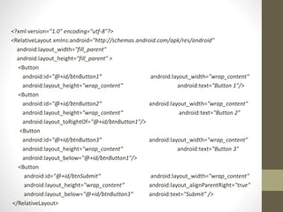 <?xml version="1.0" encoding="utf-8"?>
<RelativeLayout xmlns:android="http://schemas.android.com/apk/res/android"
android:layout_width="fill_parent"
android:layout_height="fill_parent" >
<Button
android:id="@+id/btnButton1“ android:layout_width="wrap_content"
android:layout_height="wrap_content“ android:text="Button 1"/>
<Button
android:id="@+id/btnButton2“ android:layout_width="wrap_content"
android:layout_height="wrap_content“ android:text="Button 2"
android:layout_toRightOf="@+id/btnButton1"/>
<Button
android:id="@+id/btnButton3“ android:layout_width="wrap_content"
android:layout_height="wrap_content“ android:text="Button 3"
android:layout_below="@+id/btnButton1"/>
<Button
android:id="@+id/btnSubmit“ android:layout_width="wrap_content"
android:layout_height="wrap_content“ android:layout_alignParentRight="true"
android:layout_below="@+id/btnButton3“ android:text="Submit" />
</RelativeLayout>
 