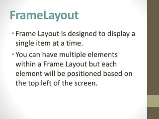 FrameLayout
•Frame Layout is designed to display a
single item at a time.
•You can have multiple elements
within a Frame Layout but each
element will be positioned based on
the top left of the screen.
 