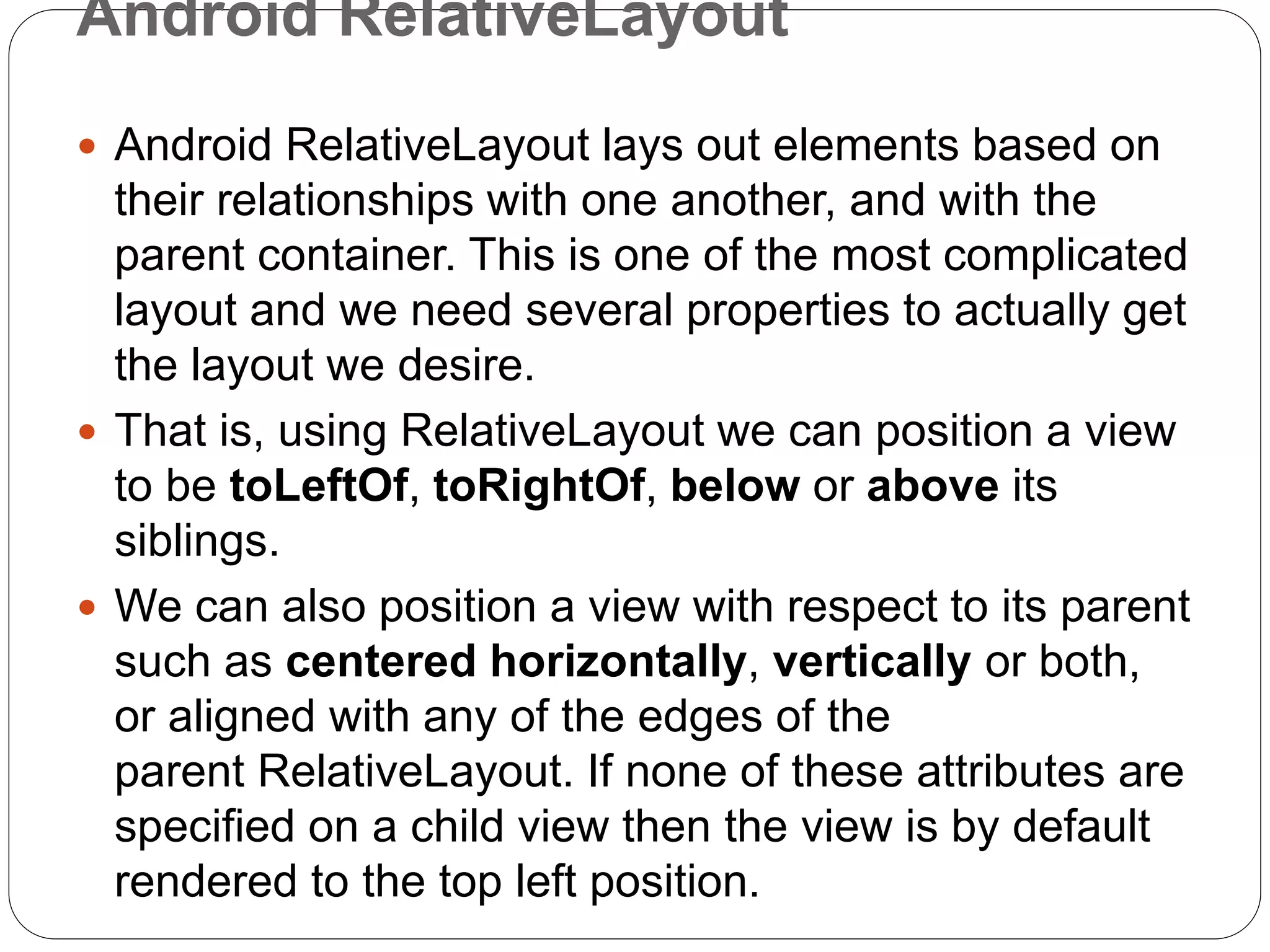 Android RelativeLayout
 Android RelativeLayout lays out elements based on
their relationships with one another, and with the
parent container. This is one of the most complicated
layout and we need several properties to actually get
the layout we desire.
 That is, using RelativeLayout we can position a view
to be toLeftOf, toRightOf, below or above its
siblings.
 We can also position a view with respect to its parent
such as centered horizontally, vertically or both,
or aligned with any of the edges of the
parent RelativeLayout. If none of these attributes are
specified on a child view then the view is by default
rendered to the top left position.
 