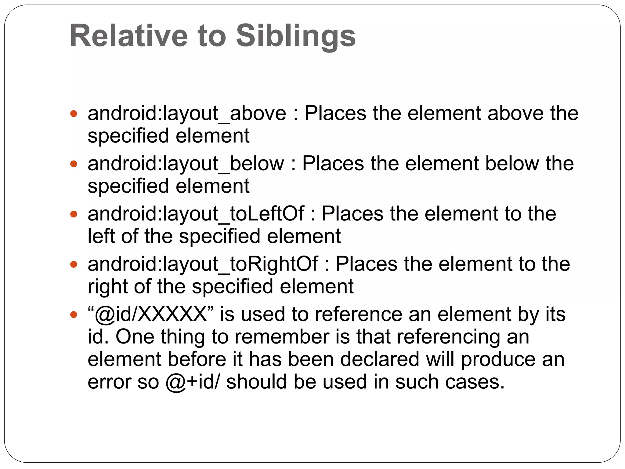 Relative to Siblings
 android:layout_above : Places the element above the
specified element
 android:layout_below : Places the element below the
specified element
 android:layout_toLeftOf : Places the element to the
left of the specified element
 android:layout_toRightOf : Places the element to the
right of the specified element
 “@id/XXXXX” is used to reference an element by its
id. One thing to remember is that referencing an
element before it has been declared will produce an
error so @+id/ should be used in such cases.
 