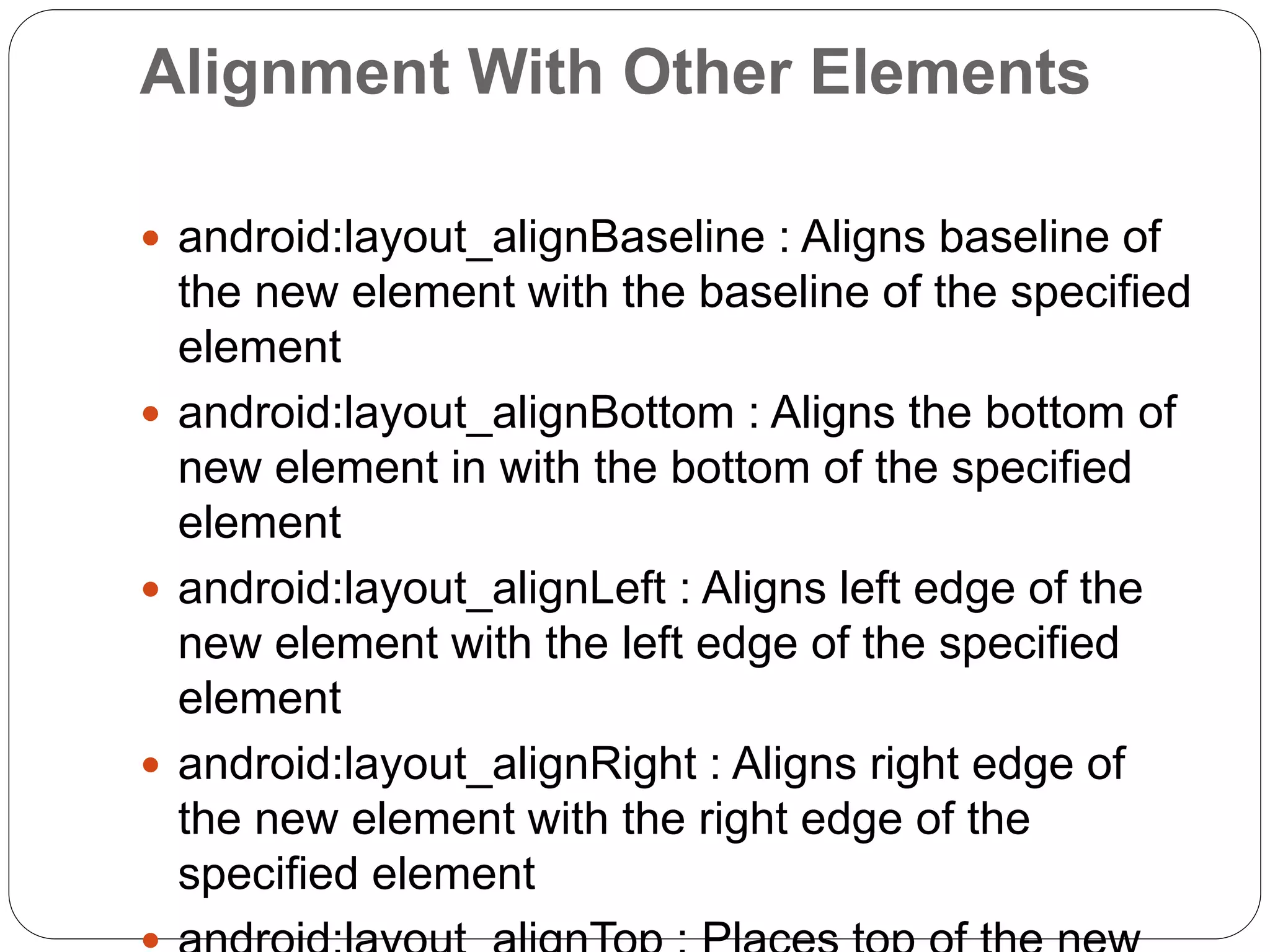 Alignment With Other Elements
 android:layout_alignBaseline : Aligns baseline of
the new element with the baseline of the specified
element
 android:layout_alignBottom : Aligns the bottom of
new element in with the bottom of the specified
element
 android:layout_alignLeft : Aligns left edge of the
new element with the left edge of the specified
element
 android:layout_alignRight : Aligns right edge of
the new element with the right edge of the
specified element
 