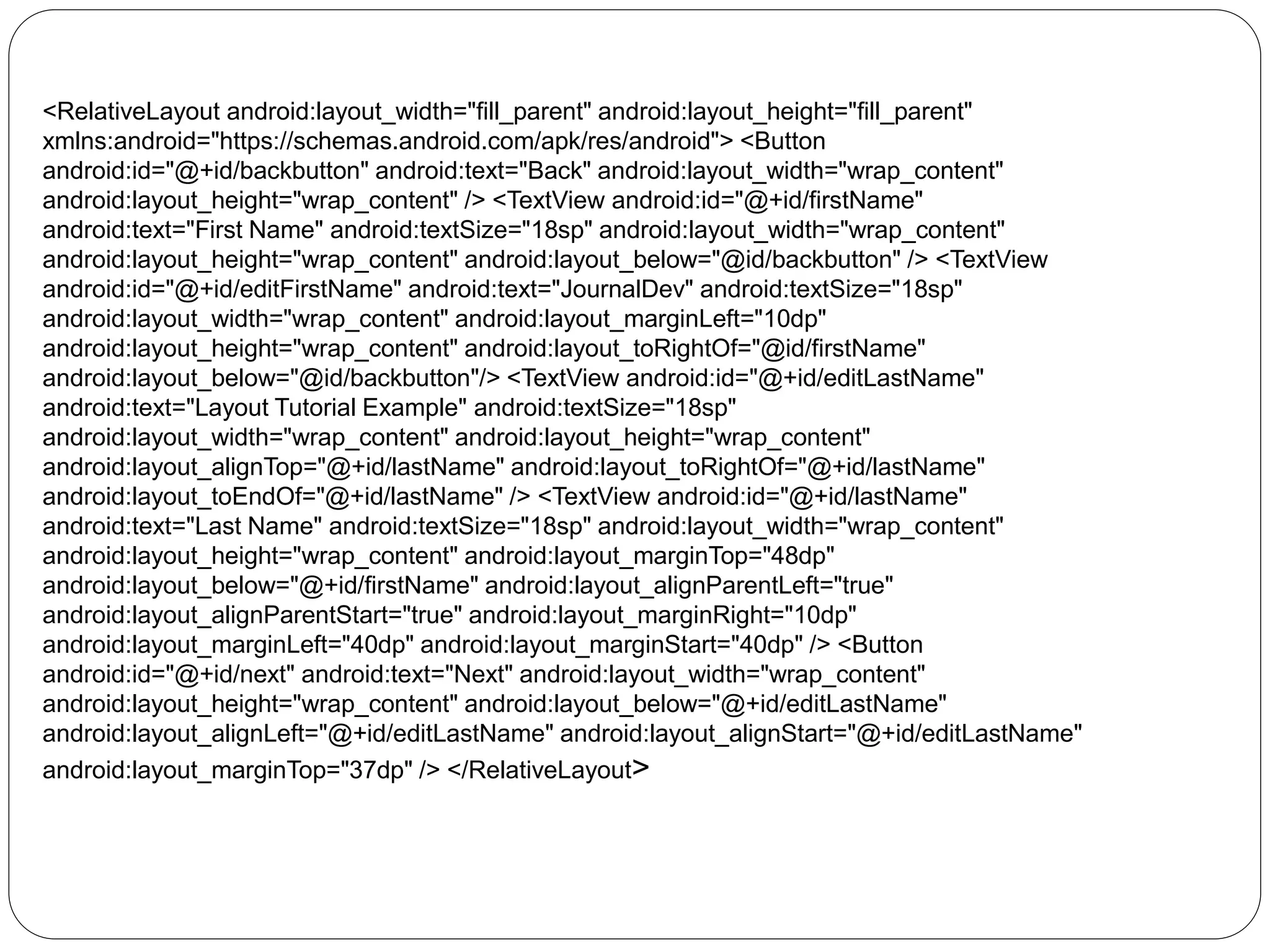 <RelativeLayout android:layout_width="fill_parent" android:layout_height="fill_parent"
xmlns:android="https://schemas.android.com/apk/res/android"> <Button
android:id="@+id/backbutton" android:text="Back" android:layout_width="wrap_content"
android:layout_height="wrap_content" /> <TextView android:id="@+id/firstName"
android:text="First Name" android:textSize="18sp" android:layout_width="wrap_content"
android:layout_height="wrap_content" android:layout_below="@id/backbutton" /> <TextView
android:id="@+id/editFirstName" android:text="JournalDev" android:textSize="18sp"
android:layout_width="wrap_content" android:layout_marginLeft="10dp"
android:layout_height="wrap_content" android:layout_toRightOf="@id/firstName"
android:layout_below="@id/backbutton"/> <TextView android:id="@+id/editLastName"
android:text="Layout Tutorial Example" android:textSize="18sp"
android:layout_width="wrap_content" android:layout_height="wrap_content"
android:layout_alignTop="@+id/lastName" android:layout_toRightOf="@+id/lastName"
android:layout_toEndOf="@+id/lastName" /> <TextView android:id="@+id/lastName"
android:text="Last Name" android:textSize="18sp" android:layout_width="wrap_content"
android:layout_height="wrap_content" android:layout_marginTop="48dp"
android:layout_below="@+id/firstName" android:layout_alignParentLeft="true"
android:layout_alignParentStart="true" android:layout_marginRight="10dp"
android:layout_marginLeft="40dp" android:layout_marginStart="40dp" /> <Button
android:id="@+id/next" android:text="Next" android:layout_width="wrap_content"
android:layout_height="wrap_content" android:layout_below="@+id/editLastName"
android:layout_alignLeft="@+id/editLastName" android:layout_alignStart="@+id/editLastName"
android:layout_marginTop="37dp" /> </RelativeLayout>
 
