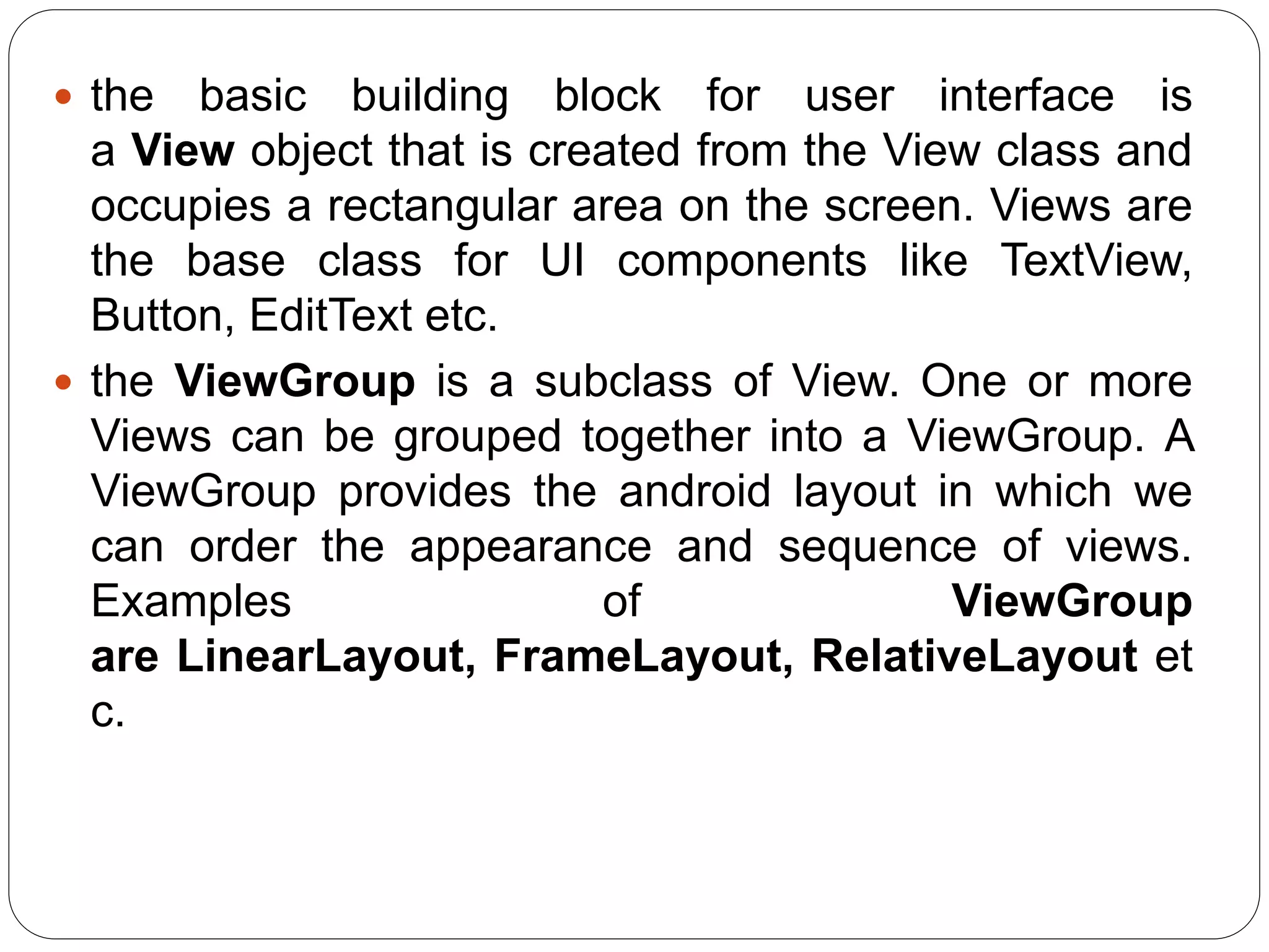  the basic building block for user interface is
a View object that is created from the View class and
occupies a rectangular area on the screen. Views are
the base class for UI components like TextView,
Button, EditText etc.
 the ViewGroup is a subclass of View. One or more
Views can be grouped together into a ViewGroup. A
ViewGroup provides the android layout in which we
can order the appearance and sequence of views.
Examples of ViewGroup
are LinearLayout, FrameLayout, RelativeLayout et
c.
 