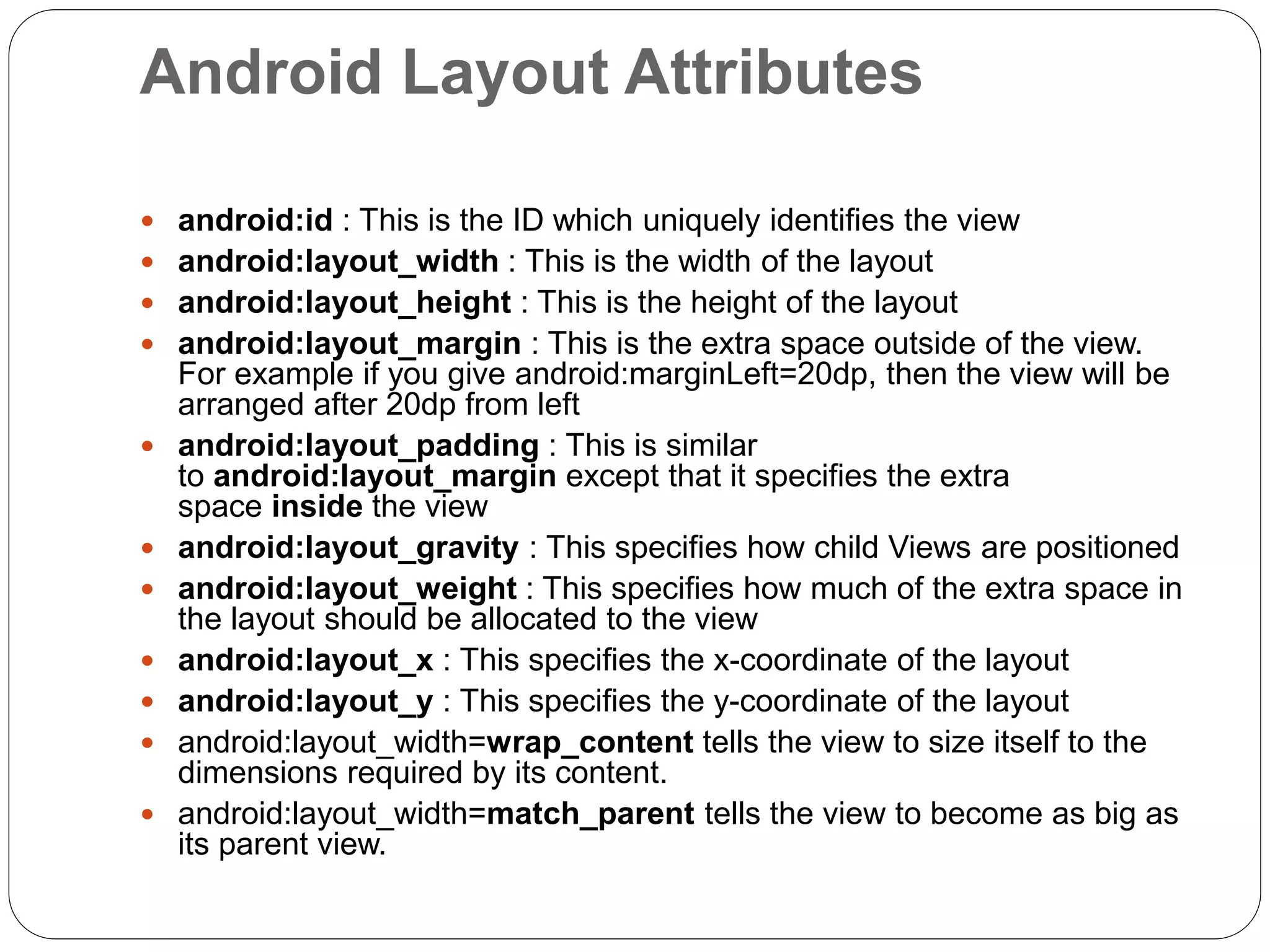 Android Layout Attributes
 android:id : This is the ID which uniquely identifies the view
 android:layout_width : This is the width of the layout
 android:layout_height : This is the height of the layout
 android:layout_margin : This is the extra space outside of the view.
For example if you give android:marginLeft=20dp, then the view will be
arranged after 20dp from left
 android:layout_padding : This is similar
to android:layout_margin except that it specifies the extra
space inside the view
 android:layout_gravity : This specifies how child Views are positioned
 android:layout_weight : This specifies how much of the extra space in
the layout should be allocated to the view
 android:layout_x : This specifies the x-coordinate of the layout
 android:layout_y : This specifies the y-coordinate of the layout
 android:layout_width=wrap_content tells the view to size itself to the
dimensions required by its content.
 android:layout_width=match_parent tells the view to become as big as
its parent view.
 
