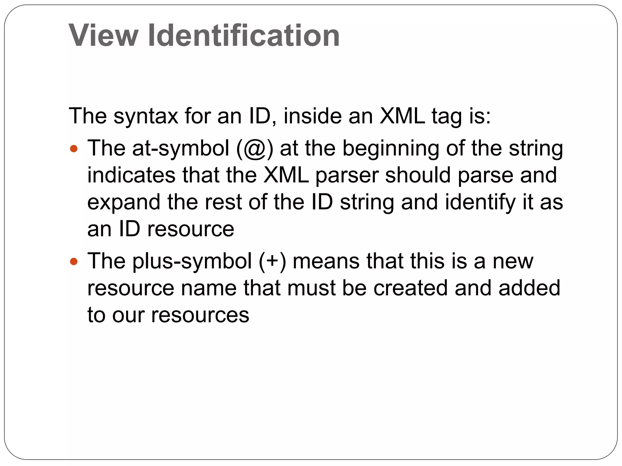 View Identification
The syntax for an ID, inside an XML tag is:
 The at-symbol (@) at the beginning of the string
indicates that the XML parser should parse and
expand the rest of the ID string and identify it as
an ID resource
 The plus-symbol (+) means that this is a new
resource name that must be created and added
to our resources
 