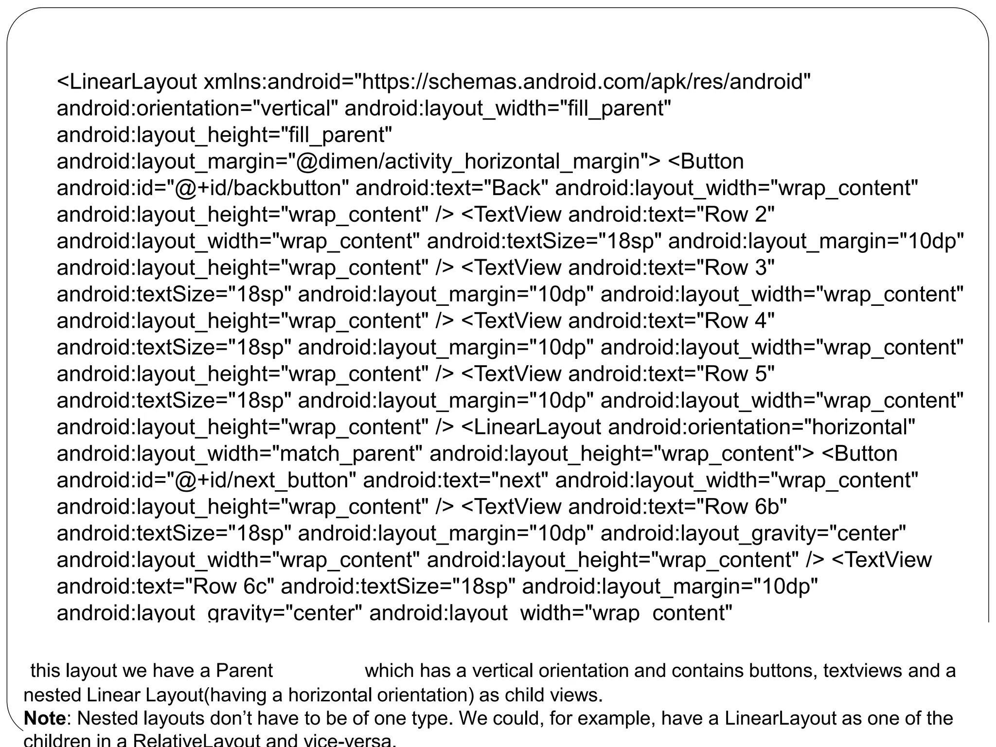 <LinearLayout xmlns:android="https://schemas.android.com/apk/res/android"
android:orientation="vertical" android:layout_width="fill_parent"
android:layout_height="fill_parent"
android:layout_margin="@dimen/activity_horizontal_margin"> <Button
android:id="@+id/backbutton" android:text="Back" android:layout_width="wrap_content"
android:layout_height="wrap_content" /> <TextView android:text="Row 2"
android:layout_width="wrap_content" android:textSize="18sp" android:layout_margin="10dp"
android:layout_height="wrap_content" /> <TextView android:text="Row 3"
android:textSize="18sp" android:layout_margin="10dp" android:layout_width="wrap_content"
android:layout_height="wrap_content" /> <TextView android:text="Row 4"
android:textSize="18sp" android:layout_margin="10dp" android:layout_width="wrap_content"
android:layout_height="wrap_content" /> <TextView android:text="Row 5"
android:textSize="18sp" android:layout_margin="10dp" android:layout_width="wrap_content"
android:layout_height="wrap_content" /> <LinearLayout android:orientation="horizontal"
android:layout_width="match_parent" android:layout_height="wrap_content"> <Button
android:id="@+id/next_button" android:text="next" android:layout_width="wrap_content"
android:layout_height="wrap_content" /> <TextView android:text="Row 6b"
android:textSize="18sp" android:layout_margin="10dp" android:layout_gravity="center"
android:layout_width="wrap_content" android:layout_height="wrap_content" /> <TextView
android:text="Row 6c" android:textSize="18sp" android:layout_margin="10dp"
android:layout_gravity="center" android:layout_width="wrap_content"
android:layout_height="wrap_content" /> <TextView android:text="Row 6d"
android:textSize="18sp" android:layout_margin="10dp" android:layout_gravity="center"
android:layout_width="wrap_content" android:layout_height="wrap_content" />
</LinearLayout> </LinearLayout>
this layout we have a Parent LinearLayout which has a vertical orientation and contains buttons, textviews and a
nested Linear Layout(having a horizontal orientation) as child views.
Note: Nested layouts don’t have to be of one type. We could, for example, have a LinearLayout as one of the
 