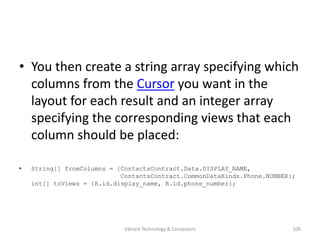 • You then create a string array specifying which
columns from the Cursor you want in the
layout for each result and an integer array
specifying the corresponding views that each
column should be placed:
• String[] fromColumns = {ContactsContract.Data.DISPLAY_NAME,
ContactsContract.CommonDataKinds.Phone.NUMBER};
int[] toViews = {R.id.display_name, R.id.phone_number};
100Vibrant Technology & Computers
 