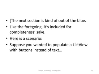 • [The next section is kind of out of the blue.
• Like the foregoing, it’s included for
completeness’ sake.
• Here is a scenario:
• Suppose you wanted to populate a ListView
with buttons instead of text…
103Vibrant Technology & Computers
 