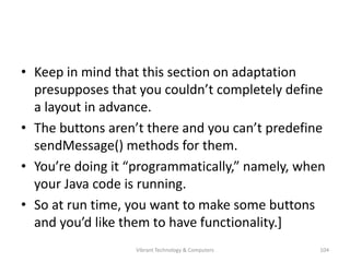 • Keep in mind that this section on adaptation
presupposes that you couldn’t completely define
a layout in advance.
• The buttons aren’t there and you can’t predefine
sendMessage() methods for them.
• You’re doing it “programmatically,” namely, when
your Java code is running.
• So at run time, you want to make some buttons
and you’d like them to have functionality.]
104Vibrant Technology & Computers
 