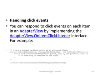 • Handling click events
• You can respond to click events on each item
in an AdapterView by implementing the
AdapterView.OnItemClickListener interface.
For example:
• // Create a message handling object as an anonymous class.
private OnItemClickListener mMessageClickedHandler = new OnItemClickListener() {
public void onItemClick(AdapterView parent, View v, int position, long id) {
// Do something in response to the click
}
};
listView.setOnItemClickListener(mMessageClickedHandler);
105Vibrant Technology & Computers
 