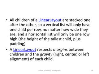 • All children of a LinearLayout are stacked one
after the other, so a vertical list will only have
one child per row, no matter how wide they
are, and a horizontal list will only be one row
high (the height of the tallest child, plus
padding).
• A LinearLayout respects margins between
children and the gravity (right, center, or left
alignment) of each child.
109Vibrant Technology & Computers
 