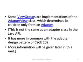 • Some ViewGroups are implementations of the
AdapterView class, which determines its
children only from an Adapter.
• [This is not the same as an adapter class in the
Java API.
• It has more in common with the adapter
design pattern of CSCE 202.
• More information will be given later in this
unit.]
11Vibrant Technology & Computers
 
