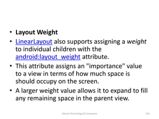 • Layout Weight
• LinearLayout also supports assigning a weight
to individual children with the
android:layout_weight attribute.
• This attribute assigns an "importance" value
to a view in terms of how much space is
should occupy on the screen.
• A larger weight value allows it to expand to fill
any remaining space in the parent view.
110Vibrant Technology & Computers
 