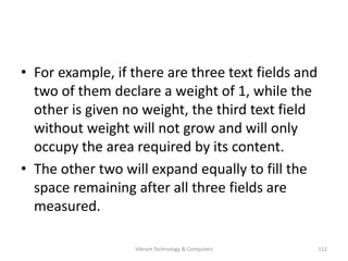 • For example, if there are three text fields and
two of them declare a weight of 1, while the
other is given no weight, the third text field
without weight will not grow and will only
occupy the area required by its content.
• The other two will expand equally to fill the
space remaining after all three fields are
measured.
112Vibrant Technology & Computers
 