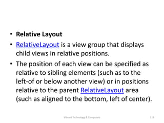 • Relative Layout
• RelativeLayout is a view group that displays
child views in relative positions.
• The position of each view can be specified as
relative to sibling elements (such as to the
left-of or below another view) or in positions
relative to the parent RelativeLayout area
(such as aligned to the bottom, left of center).
116Vibrant Technology & Computers
 