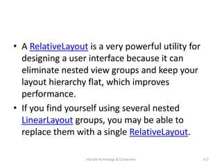 • A RelativeLayout is a very powerful utility for
designing a user interface because it can
eliminate nested view groups and keep your
layout hierarchy flat, which improves
performance.
• If you find yourself using several nested
LinearLayout groups, you may be able to
replace them with a single RelativeLayout.
117Vibrant Technology & Computers
 