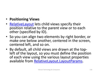 • Positioning Views
• RelativeLayout lets child views specify their
position relative to the parent view or to each
other (specified by ID).
• So you can align two elements by right border, or
make one below another, centered in the screen,
centered left, and so on.
• By default, all child views are drawn at the top-
left of the layout, so you must define the position
of each view using the various layout properties
available from RelativeLayout.LayoutParams.
118Vibrant Technology & Computers
 