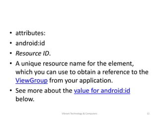 • attributes:
• android:id
• Resource ID.
• A unique resource name for the element,
which you can use to obtain a reference to the
ViewGroup from your application.
• See more about the value for android:id
below.
12Vibrant Technology & Computers
 