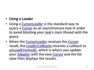 • Using a Loader
• Using a CursorLoader is the standard way to
query a Cursor as an asynchronous task in order
to avoid blocking your app's main thread with the
query.
• When the CursorLoader receives the Cursor
result, the LoaderCallbacks receives a callback to
onLoadFinished(), which is where you update
your Adapter with the new Cursor and the list
view then displays the results.
128Vibrant Technology & Computers
 