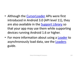 • Although the CursorLoader APIs were first
introduced in Android 3.0 (API level 11), they
are also available in the Support Library so
that your app may use them while supporting
devices running Android 1.6 or higher.
• For more information about using a Loader to
asynchronously load data, see the Loaders
guide.
129Vibrant Technology & Computers
 