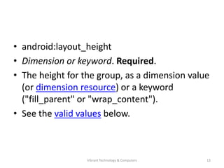 • android:layout_height
• Dimension or keyword. Required.
• The height for the group, as a dimension value
(or dimension resource) or a keyword
("fill_parent" or "wrap_content").
• See the valid values below.
13Vibrant Technology & Computers
 