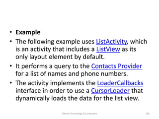 • Example
• The following example uses ListActivity, which
is an activity that includes a ListView as its
only layout element by default.
• It performs a query to the Contacts Provider
for a list of names and phone numbers.
• The activity implements the LoaderCallbacks
interface in order to use a CursorLoader that
dynamically loads the data for the list view.
130Vibrant Technology & Computers
 