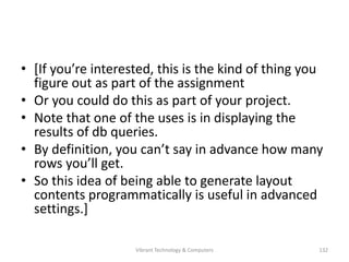 • [If you’re interested, this is the kind of thing you
figure out as part of the assignment
• Or you could do this as part of your project.
• Note that one of the uses is in displaying the
results of db queries.
• By definition, you can’t say in advance how many
rows you’ll get.
• So this idea of being able to generate layout
contents programmatically is useful in advanced
settings.]
132Vibrant Technology & Computers
 