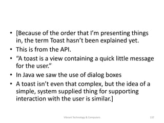 • [Because of the order that I’m presenting things
in, the term Toast hasn’t been explained yet.
• This is from the API.
• “A toast is a view containing a quick little message
for the user.”
• In Java we saw the use of dialog boxes
• A toast isn’t even that complex, but the idea of a
simple, system supplied thing for supporting
interaction with the user is similar.]
137Vibrant Technology & Computers
 