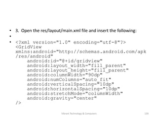 • 3. Open the res/layout/main.xml file and insert the following:
•
• <?xml version="1.0" encoding="utf-8"?>
<GridView
xmlns:android="http://schemas.android.com/apk
/res/android"
android:id="@+id/gridview"
android:layout_width="fill_parent"
android:layout_height="fill_parent"
android:columnWidth="90dp"
android:numColumns="auto_fit"
android:verticalSpacing="10dp"
android:horizontalSpacing="10dp"
android:stretchMode="columnWidth"
android:gravity="center"
/>
139Vibrant Technology & Computers
 