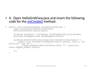 • 4. Open HelloGridView.java and insert the following
code for the onCreate() method:
• public void onCreate(Bundle savedInstanceState) {
super.onCreate(savedInstanceState);
setContentView(R.layout.main);
GridView gridview = (GridView) findViewById(R.id.gridview);
gridview.setAdapter(new ImageAdapter(this));
gridview.setOnItemClickListener(new OnItemClickListener() {
public void onItemClick(AdapterView<?> parent, View v, int
position, long id) {
Toast.makeText(HelloGridView.this, "" + position,
Toast.LENGTH_SHORT).show();
}
});
}
141Vibrant Technology & Computers
 