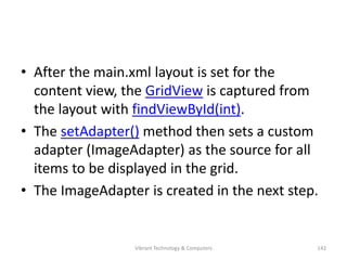 • After the main.xml layout is set for the
content view, the GridView is captured from
the layout with findViewById(int).
• The setAdapter() method then sets a custom
adapter (ImageAdapter) as the source for all
items to be displayed in the grid.
• The ImageAdapter is created in the next step.
142Vibrant Technology & Computers
 