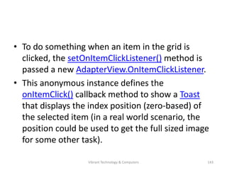 • To do something when an item in the grid is
clicked, the setOnItemClickListener() method is
passed a new AdapterView.OnItemClickListener.
• This anonymous instance defines the
onItemClick() callback method to show a Toast
that displays the index position (zero-based) of
the selected item (in a real world scenario, the
position could be used to get the full sized image
for some other task).
143Vibrant Technology & Computers
 