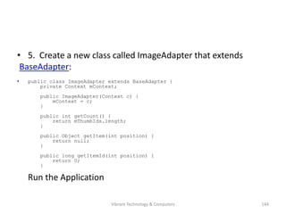 • 5. Create a new class called ImageAdapter that extends
BaseAdapter:
• public class ImageAdapter extends BaseAdapter {
private Context mContext;
public ImageAdapter(Context c) {
mContext = c;
}
public int getCount() {
return mThumbIds.length;
}
public Object getItem(int position) {
return null;
}
public long getItemId(int position) {
return 0;
}
Run the Application
144Vibrant Technology & Computers
 
