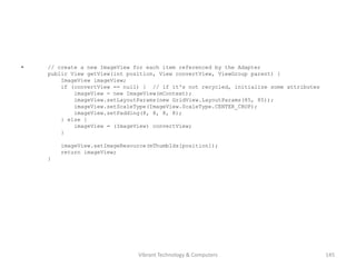 • // create a new ImageView for each item referenced by the Adapter
public View getView(int position, View convertView, ViewGroup parent) {
ImageView imageView;
if (convertView == null) { // if it's not recycled, initialize some attributes
imageView = new ImageView(mContext);
imageView.setLayoutParams(new GridView.LayoutParams(85, 85));
imageView.setScaleType(ImageView.ScaleType.CENTER_CROP);
imageView.setPadding(8, 8, 8, 8);
} else {
imageView = (ImageView) convertView;
}
imageView.setImageResource(mThumbIds[position]);
return imageView;
}
145Vibrant Technology & Computers
 