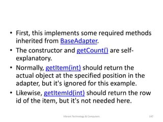 • First, this implements some required methods
inherited from BaseAdapter.
• The constructor and getCount() are self-
explanatory.
• Normally, getItem(int) should return the
actual object at the specified position in the
adapter, but it's ignored for this example.
• Likewise, getItemId(int) should return the row
id of the item, but it's not needed here.
147Vibrant Technology & Computers
 