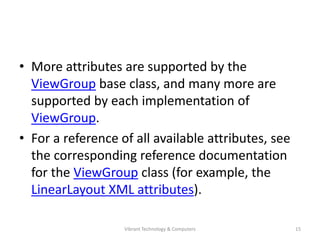 • More attributes are supported by the
ViewGroup base class, and many more are
supported by each implementation of
ViewGroup.
• For a reference of all available attributes, see
the corresponding reference documentation
for the ViewGroup class (for example, the
LinearLayout XML attributes).
15Vibrant Technology & Computers
 