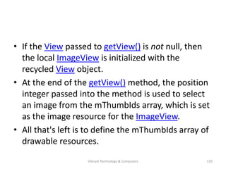 • If the View passed to getView() is not null, then
the local ImageView is initialized with the
recycled View object.
• At the end of the getView() method, the position
integer passed into the method is used to select
an image from the mThumbIds array, which is set
as the image resource for the ImageView.
• All that's left is to define the mThumbIds array of
drawable resources.
150Vibrant Technology & Computers
 