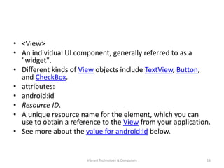 • <View>
• An individual UI component, generally referred to as a
"widget".
• Different kinds of View objects include TextView, Button,
and CheckBox.
• attributes:
• android:id
• Resource ID.
• A unique resource name for the element, which you can
use to obtain a reference to the View from your application.
• See more about the value for android:id below.
16Vibrant Technology & Computers
 