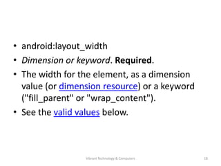 • android:layout_width
• Dimension or keyword. Required.
• The width for the element, as a dimension
value (or dimension resource) or a keyword
("fill_parent" or "wrap_content").
• See the valid values below.
18Vibrant Technology & Computers
 