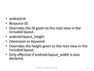 • android:id
• Resource ID.
• Overrides the ID given to the root view in the
included layout.
• android:layout_height
• Dimension or keyword.
• Overrides the height given to the root view in the
included layout.
• Only effective if android:layout_width is also
declared.
22Vibrant Technology & Computers
 