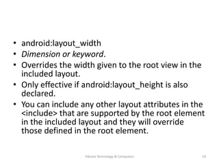 • android:layout_width
• Dimension or keyword.
• Overrides the width given to the root view in the
included layout.
• Only effective if android:layout_height is also
declared.
• You can include any other layout attributes in the
<include> that are supported by the root element
in the included layout and they will override
those defined in the root element.
23Vibrant Technology & Computers
 