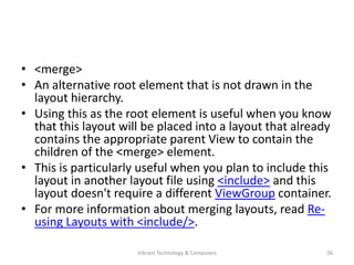 • <merge>
• An alternative root element that is not drawn in the
layout hierarchy.
• Using this as the root element is useful when you know
that this layout will be placed into a layout that already
contains the appropriate parent View to contain the
children of the <merge> element.
• This is particularly useful when you plan to include this
layout in another layout file using <include> and this
layout doesn't require a different ViewGroup container.
• For more information about merging layouts, read Re-
using Layouts with <include/>.
26Vibrant Technology & Computers
 