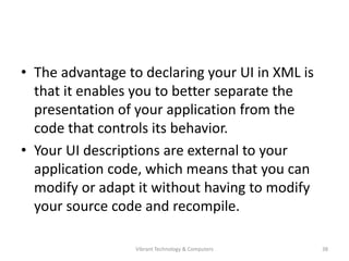 • The advantage to declaring your UI in XML is
that it enables you to better separate the
presentation of your application from the
code that controls its behavior.
• Your UI descriptions are external to your
application code, which means that you can
modify or adapt it without having to modify
your source code and recompile.
38Vibrant Technology & Computers
 