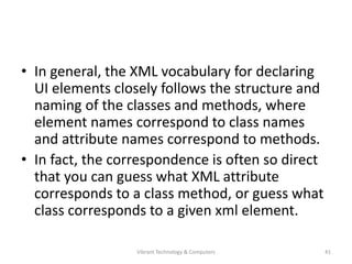 • In general, the XML vocabulary for declaring
UI elements closely follows the structure and
naming of the classes and methods, where
element names correspond to class names
and attribute names correspond to methods.
• In fact, the correspondence is often so direct
that you can guess what XML attribute
corresponds to a class method, or guess what
class corresponds to a given xml element.
41Vibrant Technology & Computers
 
