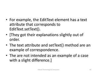 • For example, the EditText element has a text
attribute that corresponds to
EditText.setText().
• [They got their explanations slightly out of
order.
• The text attribute and setText() method are an
example of correspondence.
• The are not intended as an example of a case
with a slight difference.]
43Vibrant Technology & Computers
 