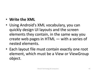 • Write the XML
• Using Android's XML vocabulary, you can
quickly design UI layouts and the screen
elements they contain, in the same way you
create web pages in HTML — with a series of
nested elements.
• Each layout file must contain exactly one root
element, which must be a View or ViewGroup
object.
45Vibrant Technology & Computers
 